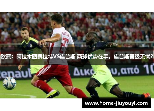 欧冠：阿拉木图凯拉特VS库普斯 两球优势在手，库普斯晋级无忧？